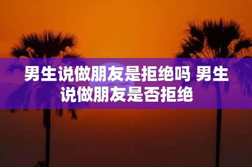 男生说做朋友是拒绝吗 男生说做朋友是否拒绝