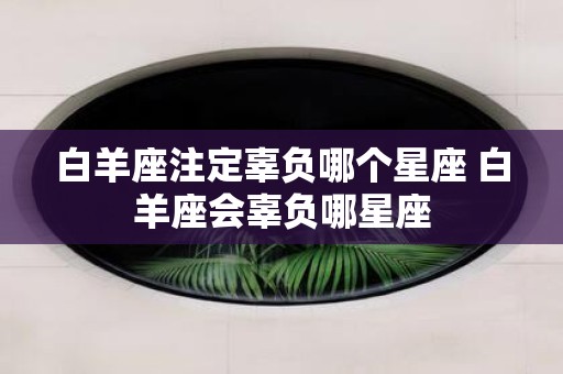 白羊座注定辜负哪个星座 白羊座会辜负哪星座