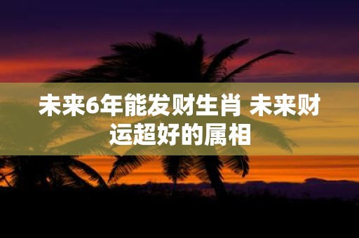 未来6年能发财生肖 未来财运超好的属相