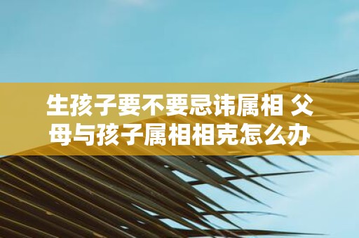 生孩子要不要忌讳属相 父母与孩子属相相克怎么办