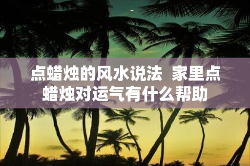 点蜡烛的风水说法 家里点蜡烛对运气有什么帮助
