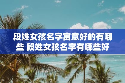 段姓女孩名字寓意好的有哪些 段姓女孩名字有哪些好的寓意