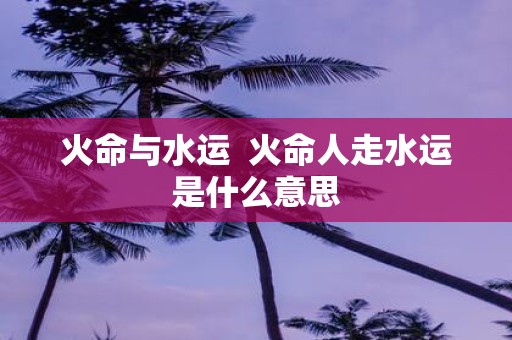 火命与水运 火命人走水运是什么意思