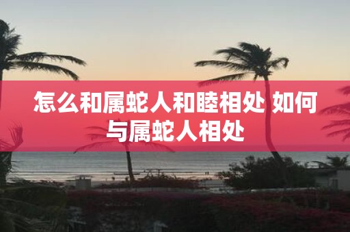 怎么和属蛇人和睦相处 如何与属蛇人相处