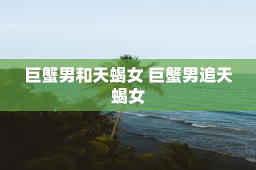 巨蟹男和天蝎女 巨蟹男追天蝎女