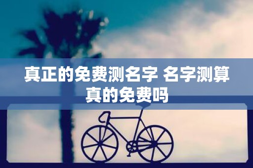 真正的免费测名字 名字测算真的免费吗