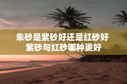 朱砂是紫砂好还是红砂好 紫砂与红砂哪种更好