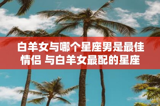 白羊女与哪个星座男是最佳情侣 与白羊女最配的星座男