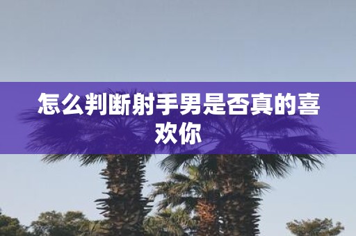 怎么判断射手男是否真的喜欢你