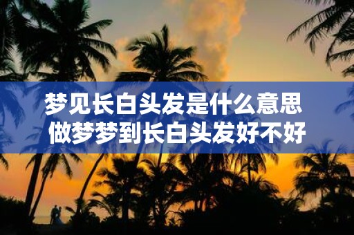 梦见长白头发是什么意思 做梦梦到长白头发好不好
