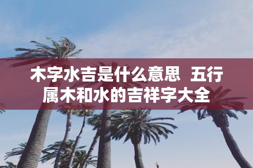木字水吉是什么意思 五行属木和水的吉祥字大全