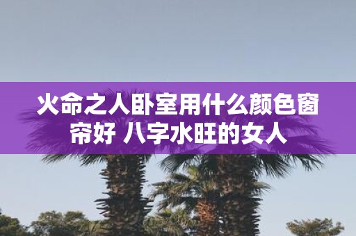火命之人卧室用什么颜色窗帘好 八字水旺的女人
