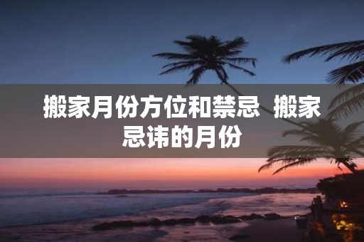 搬家月份方位和禁忌 搬家忌讳的月份
