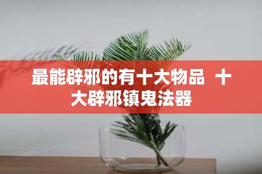 最能辟邪的有十大物品 十大辟邪镇鬼法器