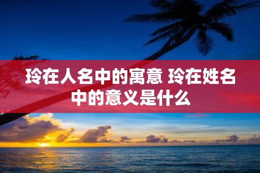 玲在人名中的寓意 玲在姓名中的意义是什么