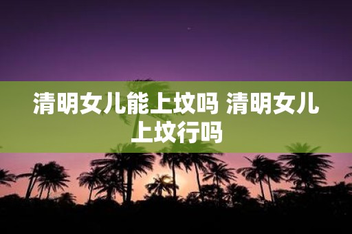 清明女儿能上坟吗 清明女儿上坟行吗