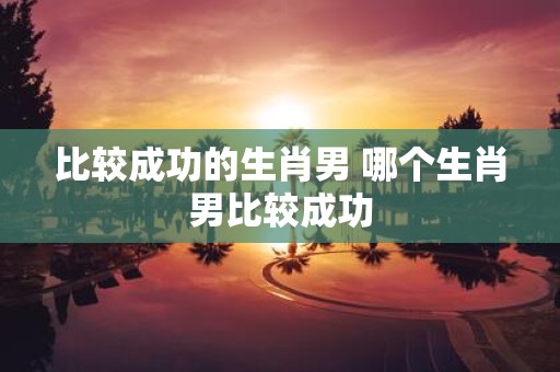 比较成功的生肖男 哪个生肖男比较成功