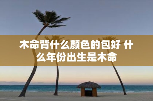 木命背什么颜色的包好 什么年份出生是木命