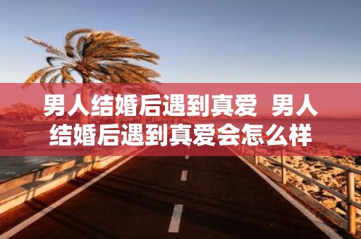 男人结婚后遇到真爱 男人结婚后遇到真爱会怎么样