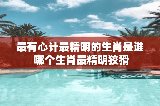 最有心计最精明的生肖是谁 哪个生肖最精明狡猾