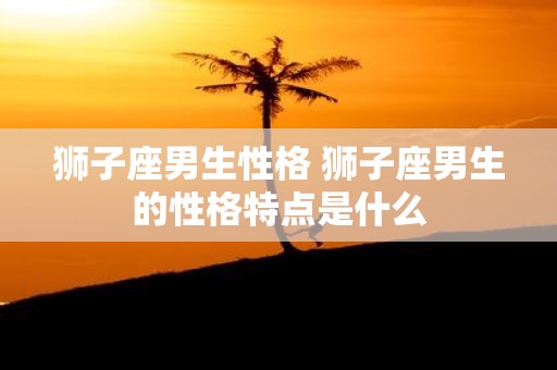 狮子座男生性格 狮子座男生的性格特点是什么