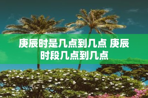 庚辰时是几点到几点 庚辰时段几点到几点