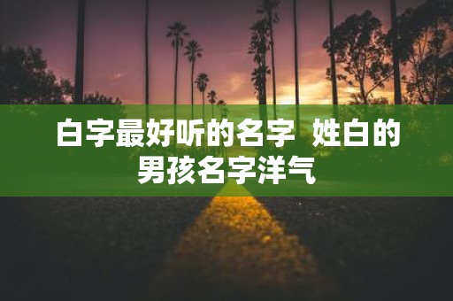 白字最好听的名字 姓白的男孩名字洋气