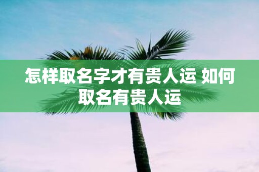 怎样取名字才有贵人运 如何取名有贵人运