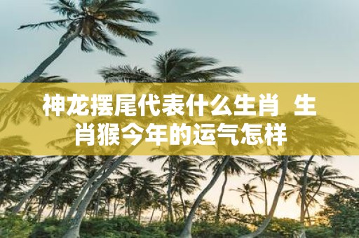 神龙摆尾代表什么生肖 生肖猴今年的运气怎样