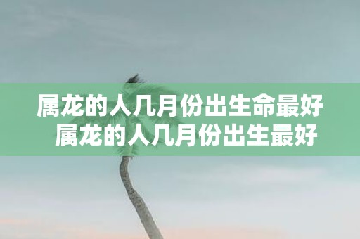 属龙的人几月份出生命最好 属龙的人几月份出生最好