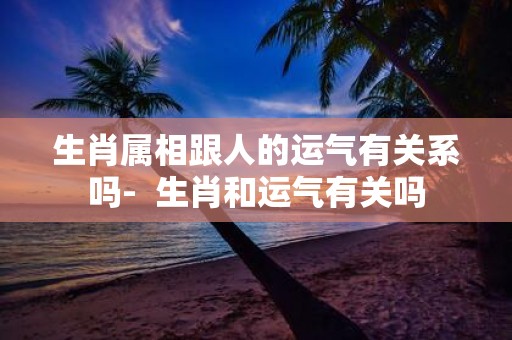 生肖属相跟人的运气有关系吗- 生肖和运气有关吗