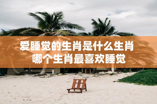 爱睡觉的生肖是什么生肖 哪个生肖最喜欢睡觉