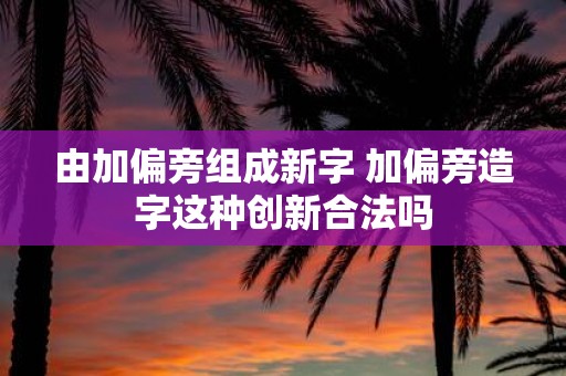 由加偏旁组成新字 加偏旁造字这种创新合法吗