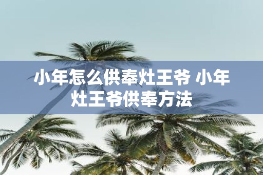 小年怎么供奉灶王爷 小年灶王爷供奉方法