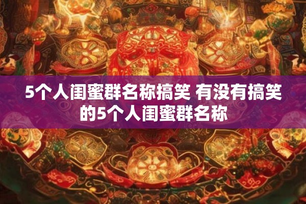 5个人闺蜜群名称搞笑 有没有搞笑的5个人闺蜜群名称 5个人闺蜜群名称搞笑 有没有搞笑的5个人闺蜜群名称