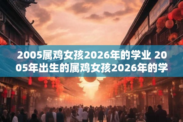 2005属鸡女孩2026年的学业 2005年出生的属鸡女孩2026年的学业将会如何发展