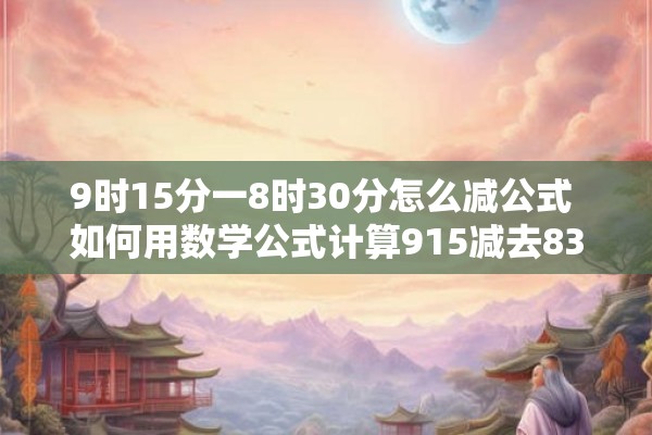 9时15分一8时30分怎么减公式 如何用数学公式计算915减去830 9时15分一8时30分怎么减公式 如何用数学公式计算915减去830