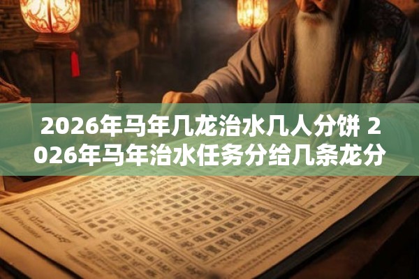 2026年马年几龙治水几人分饼 2026年马年治水任务分给几条龙分饼又该分给几个人