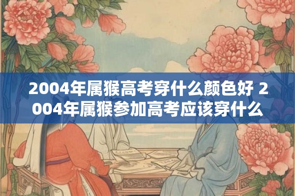2004年属猴高考穿什么颜色好 2004年属猴参加高考应该穿什么颜色的衣服
