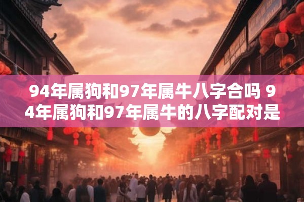 94年属狗和97年属牛八字合吗 94年属狗和97年属牛的八字配对是否合适 94年属狗和97年属牛八字合吗 94年属狗和97年属牛的八字配对是否合适