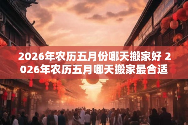 2026年农历五月份哪天搬家好 2026年农历五月哪天搬家最合适