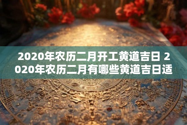 2020年农历二月开工黄道吉日 2020年农历二月有哪些黄道吉日适合开工