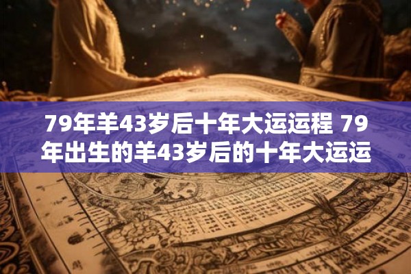 79年羊43岁后十年大运运程 79年出生的羊43岁后的十年大运运程如何