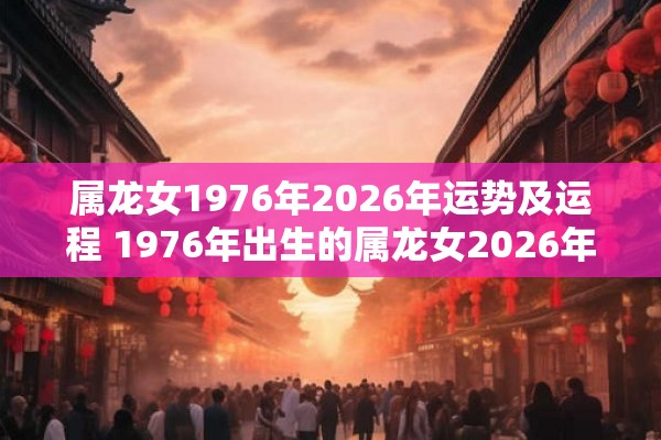 属龙女1976年2026年运势及运程 1976年出生的属龙女2026年的运势和运程如何 属龙女1976年2026年运势及运程 1976年出生的属龙女2026年的运势和运程如何