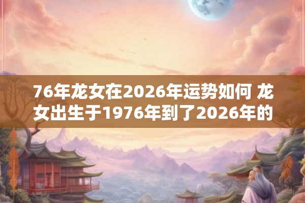 76年龙女在2026年运势如何 龙女出生于1976年到了2026年的运势如何