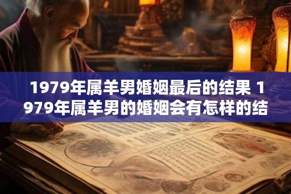 1979年属羊男婚姻最后的结果 1979年属羊男的婚姻会有怎样的结局 1979年属羊男婚姻最后的结果 1979年属羊男的婚姻会有怎样的结局