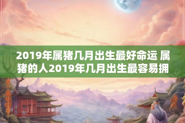 2019年属猪几月出生最好命运 属猪的人2019年几月出生最容易拥有好命运