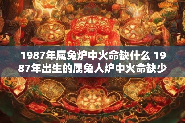 1987年属兔炉中火命缺什么 1987年出生的属兔人炉中火命缺少哪些优点和特质