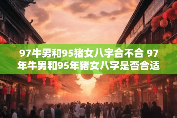 97牛男和95猪女八字合不合 97年牛男和95年猪女八字是否合适这两人的命理特点是否相容