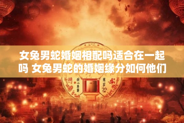 女兔男蛇婚姻相配吗适合在一起吗 女兔男蛇的婚姻缘分如何他们适合在一起吗
